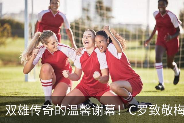 双雄传奇的温馨谢幕！C罗致敬梅西，传承家国情怀
